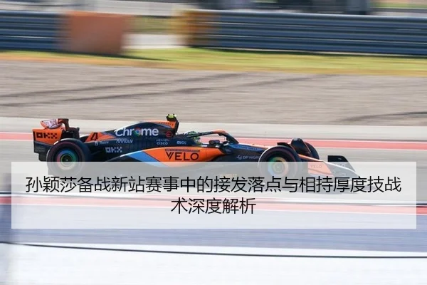 孙颖莎备战新站赛事中的接发落点与相持厚度技战术深度解析